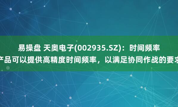 易操盘 天奥电子(002935.SZ)：时间频率产品可以提供高精度时间频率，以满足协同作战的要求