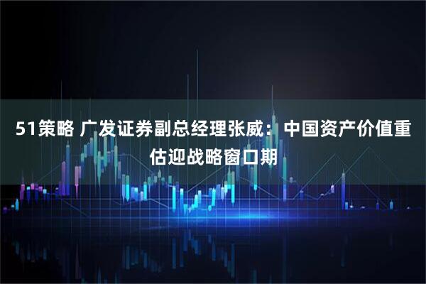 51策略 广发证券副总经理张威：中国资产价值重估迎战略窗口期