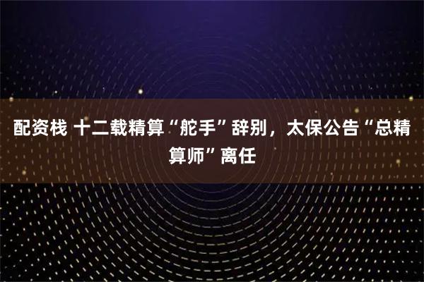配资栈 十二载精算“舵手”辞别，太保公告“总精算师”离任