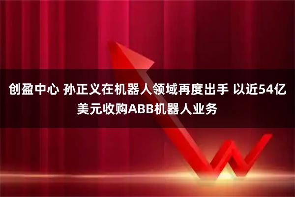 创盈中心 孙正义在机器人领域再度出手 以近54亿美元收购ABB机器人业务