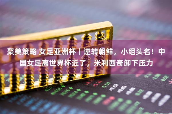 聚美策略 女足亚洲杯｜逆转朝鲜，小组头名！中国女足离世界杯近了，米利西奇卸下压力