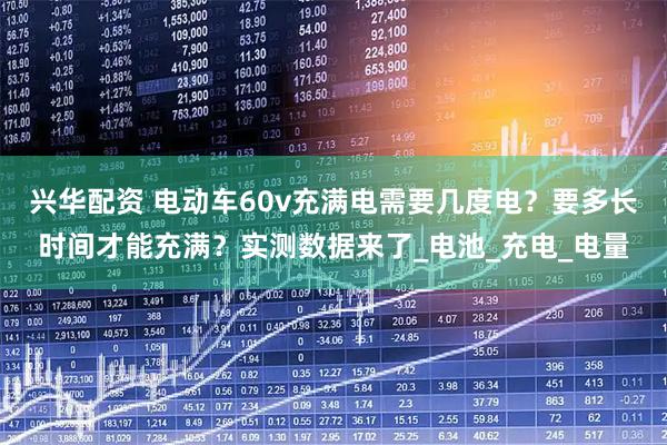 兴华配资 电动车60v充满电需要几度电?要多长时间才能充满?实测数据来了_电池_充电_电量