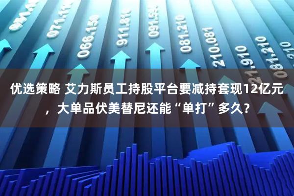 优选策略 艾力斯员工持股平台要减持套现12亿元，大单品伏美替尼还能“单打”多久？