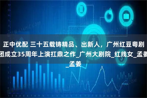 正中优配 三十五载铸精品、出新人,广州红豆粤剧团成立35周年上演扛鼎之作_广州大剧院_红线女_孟姜