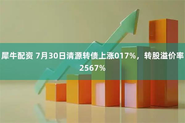 犀牛配资 7月30日清源转债上涨017%,转股溢价率2567%
