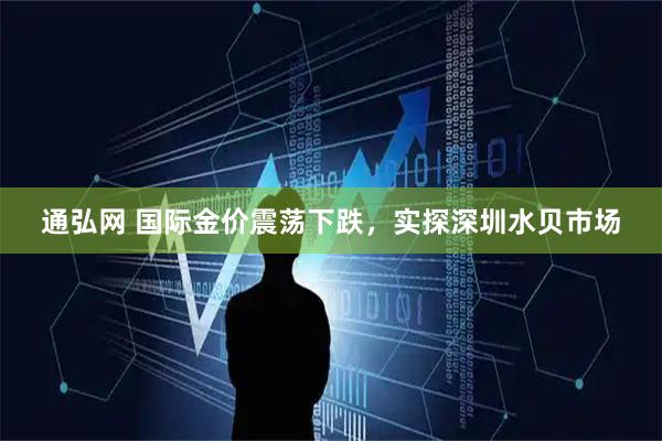 通弘网 国际金价震荡下跌,实探深圳水贝市场