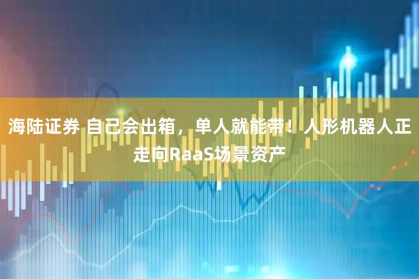 海陆证券 自己会出箱,单人就能带!人形机器人正走向RaaS场景资产