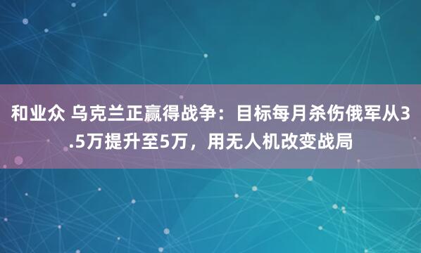 和业众 乌克兰正赢得战争:目标每月杀伤俄军从3.5万提升至5万,用无人机改变战局