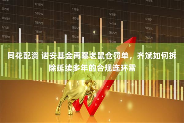 同花配资 诺安基金再曝老鼠仓罚单,齐斌如何拆除延续多年的合规连环雷