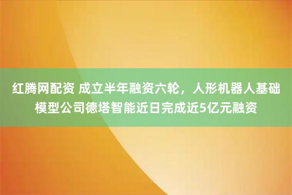 红腾网配资 成立半年融资六轮，人形机器人基础模型公司德塔智能近日完成近5亿元融资