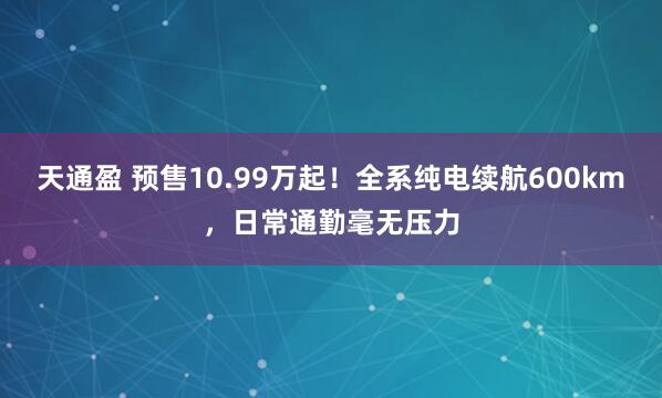 天通盈 预售10.99万起!全系纯电续航600km,日常通勤毫无压力