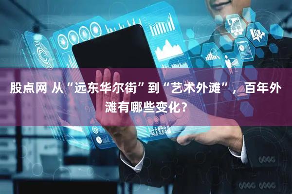 股点网 从“远东华尔街”到“艺术外滩”，百年外滩有哪些变化？