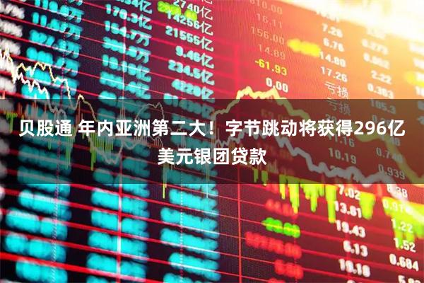 贝股通 年内亚洲第二大！字节跳动将获得296亿美元银团贷款