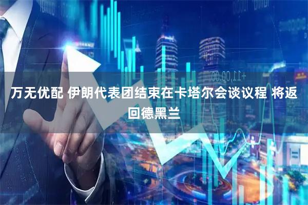 万无优配 伊朗代表团结束在卡塔尔会谈议程 将返回德黑兰