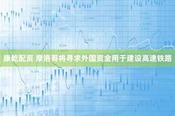 康乾配资 摩洛哥将寻求外国资金用于建设高速铁路